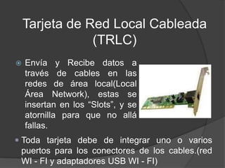 Tarjeta de Red Local Cableada
                (TRLC)
   Envía y Recibe datos a
    través de cables en las
    redes de área local(Local
    Área Network), estas se
    insertan en los “Slots”, y se
    atornilla para que no allá
    fallas.
 Toda tarjeta debe de integrar uno o varios
  puertos para los conectores de los cables.(red
  WI - FI y adaptadores USB WI - FI)
 