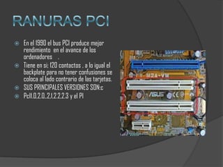    En el 1990 el bus PCI produce mejor
    rendimiento en el avance de los
    ordenadores .
   Tiene en si; 120 contactos , a lo igual el
    backplate para no tener confusiones se
    coloca al lado contrario de las tarjetas.
   SUS PRINCIPALES VERSIONES SON:c
   PcI1.0,2.0,.2,1,2.2,2.3 y el PI
 