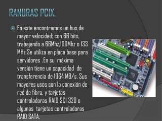    En este encontramos un bus de
    mayor velocidad; con 66 bits,
    trabajando a 66Mhz,100Mhz o 133
    MHz Se utiliza en placa base para
    servidores .En su máxima
    versión tiene un capacidad de
    transferencia de 1064 MB/s. Sus
    mayores usos son la conexión de
    red de fibra, y tarjetas
    controladoras RAID SCI 320 o
    algunas tarjetas controladoras
    RAID SATA.
 