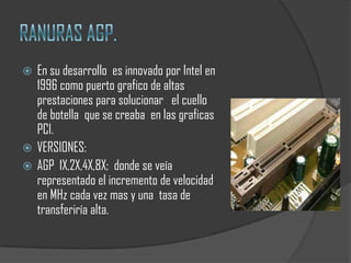  En su desarrollo es innovado por Intel en
  1996 como puerto grafico de altas
  prestaciones para solucionar el cuello
  de botella que se creaba en las graficas
  PCI.
 VERSIONES:
 AGP 1X,2X,4X,8X; donde se veía
  representado el incremento de velocidad
  en MHz cada vez mas y una tasa de
  transferiría alta.
 