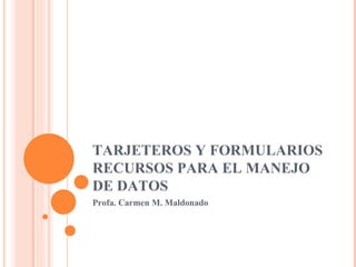 TARJETEROS Y FORMULARIOS RECURSOS PARA EL MANEJO DE DATOS Profa. Carmen M. Maldonado 