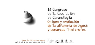 16 Congreso
                                  de la Asociación
                                  de Ceramología
                                  Origen y evolución
                                  de la alfarerí de Agost
                                                a
                                  y comarcas limítrofes

       Casa de Cultura de Agost
del 2 al 4 de noviembre de 2012
 
