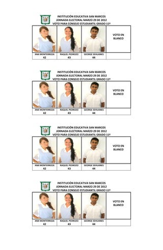 INSTITUCIÓN EDUCATIVA SAN MARCOS
              JORNADA ELECTORAL MARZO 29 DE 2012
            VOTO PARA CONSEJO ESTUDIANTIL GRADO 11º


                                                      VOTO EN
                                                      BLANCO




ANA MONTERROZA   RAQUEL PEDROZO   GEORGE SEHUANES
     42               43                44



               INSTITUCIÓN EDUCATIVA SAN MARCOS
              JORNADA ELECTORAL MARZO 29 DE 2012
            VOTO PARA CONSEJO ESTUDIANTIL GRADO 11º


                                                      VOTO EN
                                                      BLANCO




ANA MONTERROZA   RAQUEL PEDROZO   GEORGE SEHUANES
     42               43                44



               INSTITUCIÓN EDUCATIVA SAN MARCOS
              JORNADA ELECTORAL MARZO 29 DE 2012
            VOTO PARA CONSEJO ESTUDIANTIL GRADO 11º


                                                      VOTO EN
                                                      BLANCO




ANA MONTERROZA   RAQUEL PEDROZO   GEORGE SEHUANES
     42               43                44



               INSTITUCIÓN EDUCATIVA SAN MARCOS
              JORNADA ELECTORAL MARZO 29 DE 2012
            VOTO PARA CONSEJO ESTUDIANTIL GRADO 11º


                                                      VOTO EN
                                                      BLANCO




ANA MONTERROZA   RAQUEL PEDROZO   GEORGE SEHUANES
     42               43                44
 