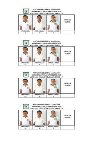 INSTITUCIÓN EDUCATIVA SAN MARCOS
                JORNADA ELECTORAL MARZO 29 DE 2012
              VOTO PARA CONSEJO ESTUDIANTIL GRADO 11º


                                                        VOTO EN
                                                        BLANCO




CARLOS MEZA        FABIÁN AGUILAR   MARISOL GARRIDO
    45                  46                47



                 INSTITUCIÓN EDUCATIVA SAN MARCOS
                JORNADA ELECTORAL MARZO 29 DE 2012
              VOTO PARA CONSEJO ESTUDIANTIL GRADO 11º


                                                        VOTO EN
                                                        BLANCO




CARLOS MEZA        FABIÁN AGUILAR   MARISOL GARRIDO
    45                  46                47



                 INSTITUCIÓN EDUCATIVA SAN MARCOS
                JORNADA ELECTORAL MARZO 29 DE 2012
              VOTO PARA CONSEJO ESTUDIANTIL GRADO 11º


                                                        VOTO EN
                                                        BLANCO




CARLOS MEZA        FABIÁN AGUILAR   MARISOL GARRIDO
    45                  46                47



                 INSTITUCIÓN EDUCATIVA SAN MARCOS
                JORNADA ELECTORAL MARZO 29 DE 2012
              VOTO PARA CONSEJO ESTUDIANTIL GRADO 11º


                                                        VOTO EN
                                                        BLANCO




CARLOS MEZA        FABIÁN AGUILAR   MARISOL GARRIDO
    45                  46                47
 