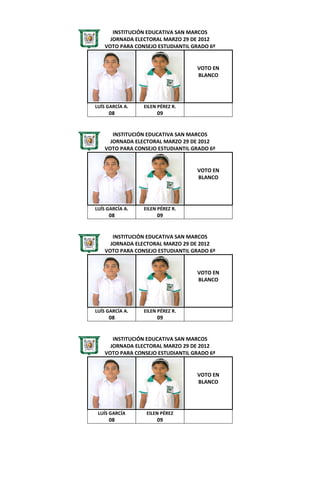 INSTITUCIÓN EDUCATIVA SAN MARCOS
      JORNADA ELECTORAL MARZO 29 DE 2012
    VOTO PARA CONSEJO ESTUDIANTIL GRADO 6º


                                   VOTO EN
                                   BLANCO




LUÍS GARCÍA A.   EILEN PÉREZ R.
     08               09


       INSTITUCIÓN EDUCATIVA SAN MARCOS
      JORNADA ELECTORAL MARZO 29 DE 2012
    VOTO PARA CONSEJO ESTUDIANTIL GRADO 6º


                                   VOTO EN
                                   BLANCO




LUÍS GARCÍA A.   EILEN PÉREZ R.
     08               09


       INSTITUCIÓN EDUCATIVA SAN MARCOS
      JORNADA ELECTORAL MARZO 29 DE 2012
    VOTO PARA CONSEJO ESTUDIANTIL GRADO 6º


                                   VOTO EN
                                   BLANCO




LUÍS GARCÍA A.   EILEN PÉREZ R.
     08               09


       INSTITUCIÓN EDUCATIVA SAN MARCOS
      JORNADA ELECTORAL MARZO 29 DE 2012
    VOTO PARA CONSEJO ESTUDIANTIL GRADO 6º


                                   VOTO EN
                                   BLANCO




 LUÍS GARCÍA      EILEN PÉREZ
     08               09
 