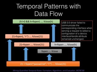 Temporal Patterns with 
Data Flow 
USB 3.0 driver failed to 
communicate the 
corresponding interface when 
serving a request to select a 
configuration of a device. 
interfaceHandle attribute 
remained unchanged. 
h=fopen 
.... 
fclose(h) 
(h!=0 
&& 
h=fopen) 
.... 
fclose(h) 
21=fopen(, 
“r”) 
.... 
fclose(21) 
21=fopen 
.... 
fclose(21) 
fopen 
.... 
fclose 
21 
= 
fopen(“passwd.txt”, 
“r”) 
.... 
fclose(21) 
Mining Quantified Temporal Rules: Formalism, Algorithms, and Evaluation, WCRE’09 
 