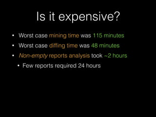 Is it expensive? 
• Worst case mining time was 115 minutes 
• Worst case diffing time was 48 minutes 
• Non-empty reports analysis took ~2 hours 
• Few reports required 24 hours 
 