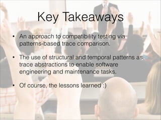 Key Takeaways 
• An approach to compatibility testing via 
patterns-based trace comparison. 
• The use of structural and temporal patterns as 
trace abstractions to enable software 
engineering and maintenance tasks. 
• Of course, the lessons learned :) 
