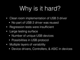 Why is it hard? 
• Clean room implementation of USB 3 driver 
• No part of USB 2 driver was reused 
• Regression tests were insufficient 
• Large testing surface 
• Number of unique USB devices 
• Possibilities in USB protocol 
• Multiple layers of variability 
• Device drivers, Controllers, & ASIC in devices 
 