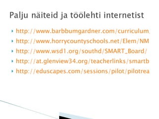 http://www.barbbumgardner.com/curriculum_langarts.htm http://www.horrycountyschools.net/Elem/NMBE/teacherresources.html http://www.wsd1.org/southd/SMART_Board/ http://at.glenview34.org/teacherlinks/smartboard_resources.htm http://eduscapes.com/sessions/pilot/pilotread.htm 