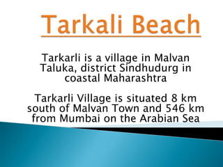 Tarkarli is a village in Malvan
Taluka, district Sindhudurg in
coastal Maharashtra
Tarkarli Village is situated 8 km
south of Malvan Town and 546 km
from Mumbai on the Arabian Sea
 