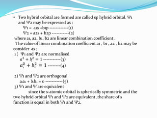 • Two hybrid orbital are formed are called sp hybrid orbital. Ψ1
and Ψ2 may be expressed as :
Ψ1 = a1s +b1p ------------(1)
Ψ2 = a2s + b2p -----------(2)
where a1, a2, b1, b2 are linear combination coefficient .
The value of linear combination coefficient a1 , b1 , a2 , b2 may be
consider as ;
1 ) Ψ1 and Ψ2 are normalised
𝑎2 + 𝑏2 = 1 -----------(3)
𝑎2 + 𝑏2 = 1 --------(4)
2) Ψ1 and Ψ2 are orthogonal
a1a2 + b1b2 = 0 -----------(5)
3) Ψ1 and Ψ are equivalent
since the s-atomic orbital is spherically symmetric and the
two hybrid orbital Ψ1 and Ψ2 are equivalent ,the share of s
function is equal in both Ψ1 and Ψ2.
1
1
2 2
 