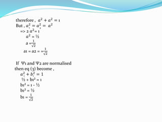 therefore , 𝑎2
+ 𝑎2
= 1
But , 𝑎2
= 𝑎2
= 𝑎2
=> 2 𝑎2
= 1
𝑎2
= ½
a =
1
2
a1 = a2 = =
1
2
If Ψ1 and Ψ2 are normalised
then eq (3) become ,
𝑎2 + 𝑏2 = 1
½ + b1² = 1
b1² = 1 - ½
b1² = ½
b1 =
1
2
1 2
1 1
 