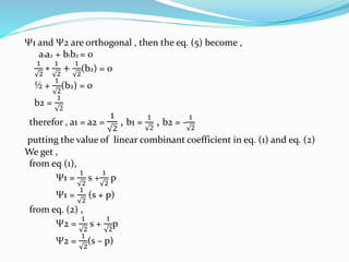 Ψ1 and Ψ2 are orthogonal , then the eq. (5) become ,
a1a2 + b1b2 = 0
1
2
∗
1
2
+
1
2
(b2) = 0
½ +
1
2
(b2) = 0
b2 =
1
2
therefor , a1 = a2 =
1
2
, b1 =
1
2
, b2 = -
1
2
putting the value of linear combinant coefficient in eq. (1) and eq. (2)
We get ,
from eq (1),
Ψ1 =
1
2
s +
1
2
p
Ψ1 =
1
2
(s + p)
from eq. (2) ,
Ψ2 =
1
2
s +
1
2
p
Ψ2 =
1
2
(s – p)
 