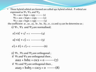 • Three hybrid orbital are formed are called sp2 hybrid orbital. P orbital are
expressed as Ψ1, Ψ2, and Ψ3.
Ψ1 = a1s + b1px + c1py -------- (1)
Ψ2 = a2s + b2px + c2py -------(2)
Ψ3 = a3s + b3px + c3py --------(3)
the coefficient a1 , a2 , a3 , b1 , b2 , b3 , c1 , c2 and c3 can be determine as ;
1) Ψ1 , Ψ2 and Ψ3 are normalised;
𝑎2+𝑏2 + 𝑐2 = 1 -----------(4)
𝑎2+𝑏2 + 𝑐2 = 1 -----------(5)
𝑎2
+ 𝑏2
+ 𝑐2
= 1 -------------(6)
2) Ψ1 , Ψ2 and Ψ3 are orthogonal ;
if Ψ1 and Ψ2 are orthogonal then ,
a1a2 + b1b2 + c1c2 = 0 --------(7)
if Ψ2 and Ψ3 are orthogonal then ,
a2a3 + b2b3 + c2c3 = 0 -------(8)
1 1 1
2 2 2
3 3 3
 