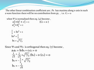The other linear combination coefficient are ; Px has maxima along x-axis in such
a wave function there will be no contribution from py , i.e. C1 = 0
when Ψ is normalised then eq. (4) become ,
𝑎2
+𝑏2
+ 𝑐2
= 1 (C1 = 0 )
𝑎2
+𝑏2
= 1
1
3
+ b1² = 1
b1² =
2
3
b1 = 2
3
Since Ψ1 and Ψ2 is orthogonal then eq. (7) become ,
a1a2 + b1b2 + c1c2 = 0
1
3
*
1
3
+ 2
3 (b2) + 0 (c2) = 0
b2 = -
1
3
* 3
2
b2 = -
1
6
1 1 1
1 1
 