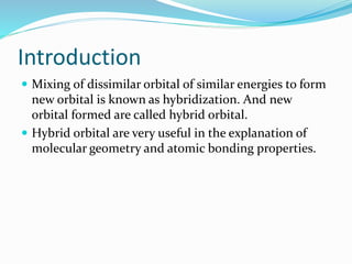 Introduction
 Mixing of dissimilar orbital of similar energies to form
new orbital is known as hybridization. And new
orbital formed are called hybrid orbital.
 Hybrid orbital are very useful in the explanation of
molecular geometry and atomic bonding properties.
 