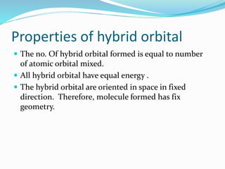 Properties of hybrid orbital
 The no. Of hybrid orbital formed is equal to number
of atomic orbital mixed.
 All hybrid orbital have equal energy .
 The hybrid orbital are oriented in space in fixed
direction. Therefore, molecule formed has fix
geometry.
 