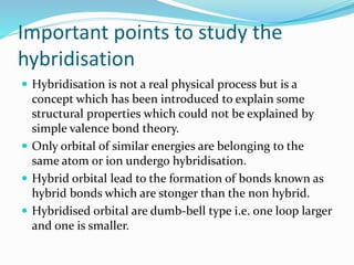 Important points to study the
hybridisation
 Hybridisation is not a real physical process but is a
concept which has been introduced to explain some
structural properties which could not be explained by
simple valence bond theory.
 Only orbital of similar energies are belonging to the
same atom or ion undergo hybridisation.
 Hybrid orbital lead to the formation of bonds known as
hybrid bonds which are stonger than the non hybrid.
 Hybridised orbital are dumb-bell type i.e. one loop larger
and one is smaller.
 
