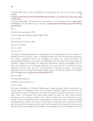 10


3 Μαρία Υαντέεβα, «Αντρέι Σαρκόβσκι: Ο σκηνοθέτης που είδε έναν άγγελο», Russia
beyond                                                                                     the
Headlines,http://rbth.gr/articles/2012/04/04/antrei_tarkobski_o_skinotheti_poy_eide_enan_aggel
o_15016.html.
4 «Αντρέι Σαρκόφσκι: “Ο ουρανός δεν είναι άδειος...”», συνέντευξη στο περ. «Information
Catholiques», μετ. Ελ. Μάινας, περ. «΢ύναξη» καιhttp://proskynitis.blogspot.gr/2011/07/blog-
post_07.html.
5 ό.π.
6 ΢μιλεύοντας το χρόνο, σ. 229.
7 Αντρέι Σαρκόφσκι, Θυσία, Αθήνα 1990, σ. 189.
8 ό.π., σ. 183.
9 ΢μιλεύοντας το χρόνο, σ. 110.
10 ό.π., σσ. 257-258.
11 ό.π., σ. 123.
12 ό.π., σ. 46.
13 Γράφει ο Αντρέας Πισαλίδης: «Ο Ρουμπλιώφ ζει σε ένα Μογγολικό ζυγό, ο οποίος δεν
διαφέρει από τον ζυγό που ο ίδιος ο Σαρκόφσκι ζούσε κάτω από το σοβιετικό καθεστώς.»
και: «Αυτή η κορυφαία ταινία που εξέφραζε όσο καμία την εθνική ταυτότητα της
παραδοσιακής Ρωσίας και που έβαζε την Ορθοδοξία στο επίκεντρο της Ρώσικης ζωής, δεν
μπορούσε παρά να κυνηγηθεί επί σοβιετικού καθεστώτος. Επίσης κυνηγήθηκε για τον
λόγο ότι παρέπεμπε στο αυταρχικό καθεστώς στο οποίο ζούσαν οι καλλιτέχνες στην
΢οβιετική Ένωση, αλλά και για την ρεαλιστική απεικόνιση της βίας.», στο Αντρέα
Πισαλίδη «Σα κατα Αντρέι Ρουμπλιώφ» Πάθη, εφημ. «Ελεύθερος κόσμος», 16 Απριλίου
2011, και http://www.e-grammes.gr/article.php?id=4793.
14 ό.π., σ. 286.
15 Αντρέα Πισαλίδη, ό.π.
16 ΢μιλεύοντας το χρόνο, ό.π.
17 ό.π., σ. 124.
18 Αντρέα Πισαλίδη, ό.π. Ο ίδιος ο Μπέργκμαν γράφει σχετικά: «Όταν ανακάλυψα την
πρώτη ταινία του Σαρκόφσκι ήταν σαν ένα θαύμα. Ξαφνικά, βρήκα τον εαυτό μου να
στέκεται στην πόρτα του δωματίου τα κλειδιά της οποίας, μέχρι τότε, δεν μου είχαν ποτέ
δοθεί. Ήταν ένα δωμάτιο στο οποίο πάντα ήθελα να μπω και όπου αυτός εκινείτο
ελεύθερα και με απόλυτη ευκολία.» Και: "Όταν η ταινία δεν είναι ντοκουμέντο, είναι
όνειρο. Γι 'αυτό ο Σαρκόφσκι είναι ο μεγαλύτερος απ᾿ όλους. Κινείται με τόση φυσικότητα
στο δωμάτιο των ονείρων. Δεν εξηγεί. Σι θα έπρεπε να εξηγήσει ούτως ή άλλως; *...+ Όλη
μου τη ζωή χτυπώ το κεφάλι μου στις πόρτες των δωματίων στα οποία αυτός κινείται τόσο
φυσικά. Μόνο μερικές φορές έχω καταφέρει να παρεισφρήσω μέσα.» (Μεταφράζω από την
 