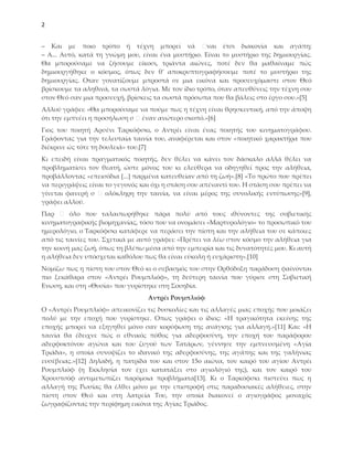 2


‒ Και με ποιο τρόπο ή τέχνη μπορεί νά                ναι έτσι διακονία και αγάπη;
‒ Α... Αυτό, κατά τη γνώμη μου, είναι ένα μυστήριο. Είναι το μυστήριο της δημιουργίας.
Θα μπορούσαμε να ζήσουμε είκοσι, τριάντα αιώνες, ποτέ δεν θα μαθαίναμε πώς
δημιουργήθηκε ο κόσμος, όπως δεν θ' αποκρυπτογραφήσουμε ποτέ το μυστήριο της
δημιουργίας. Οταν γονατίζουμε μπροστά σε μια εικόνα και προσευχόμαστε στον Θεό
βρίσκουμε τα αληθινά, τα σωστά λόγια. Με τον ίδιο τρόπο, όταν απευθύνεις την τέχνη σου
στον Θεό σαν μια προσευχή, βρίσκεις τα σωστά πρόσωπα που θα βάλεις στο έργο σου.»*5+
Αλλού γράφει: «Θα μπορούσαμε να πούμε πως η τέχνη είναι θρησκευτική, από την άποψη
ότι την εμπνέει η προσήλωση σ έναν ανώτερο σκοπό.»*6+
Γιος του ποιητή Αρσένι Σαρκόφσκι, ο Αντρέι είναι ένας ποιητής του κινηματογράφου.
Γράφοντας για την τελευταία ταινία του, αναφέρεται και στον «ποιητικό χαρακτήρα που
διέκρινε ώς τότε τη δουλειά» του.*7+
Κι επειδή είναι πραγματικός ποιητής, δεν θέλει να κάνει τον δάσκαλο αλλά θέλει να
προβληματίσει τον θεατή, ώστε μόνος του κι ελεύθερα να οδηγηθεί προς την αλήθεια,
προβάλλοντας «επεισόδια *...+ παρμένα κατευθείαν από τη ζωή».*8+ «Σο πρώτο που πρέπει
να περιγράψεις είναι το γεγονός και όχι η στάση σου απέναντί του. Η στάση σου πρέπει να
γίνεται φανερή σ     ολόκληρη την ταινία, να είναι μέρος της συνολικής εντύπωσης»*9+,
γράφει αλλού.
Παρ      όλο που ταλαιπωρήθηκε πάρα πολύ από τους ιθύνοντες της σοβιετικής
κινηματογραφικής βιομηχανίας, τόσο που να ονομάσει «Μαρτυρολόγιο» το προσωπικό του
ημερολόγιο, ο Σαρκόφσκι κατάφερε να περάσει την πίστη και την αλήθεια του σε κάποιες
από τις ταινίες του. ΢χετικά με αυτό γράφει: «Πρέπει να λέω στον κόσμο την αλήθεια για
την κοινή μας ζωή, όπως τη βλέπω μέσα από την εμπειρία και τις δυνατότητές μου. Κι αυτή
η αλήθεια δεν υπόσχεται καθόλου πως θα είναι εύκολη ή ευχάριστη».*10+
Νομίζω πως η πίστη του στον Θεό κι ο σεβασμός του στην Ορθόδοξη παράδοση φαίνονται
πιο ξεκάθαρα στον «Αντρέι Ρουμπλιόφ», τη δεύτερη ταινία που γύρισε στη ΢οβιετική
Ενωση, και στη «Θυσία» που γυρίστηκε στη ΢ουηδία.
                                  Αντρέι Ρουμπλιόφ
Ο «Αντρέι Ρουμπλιόφ» απεικονίζει τις δυσκολίες και τις αλλαγές μιας εποχής που μοιάζει
πολύ με την εποχή που γυρίστηκε. Οπως γράφει ο ίδιος: «Η τραγικότητα εκείνης της
εποχής μπορεί να εξηγηθεί μόνο σαν κορύφωση της ανάγκης για αλλαγή.»*11+ Και: «Η
ταινία θα έδειχνε πώς ο εθνικός πόθος για αδερφοσύνη, την εποχή του παράφορου
αδερφοκτόνου αγώνα και του ζυγού των Σατάρων, γέννησε την εμπνευσμένη «Αγία
Σριάδα», η οποία συνοψίζει το ιδανικό της αδερφοσύνης, της αγάπης και της γαλήνιας
ευσέβειας.»*12+ Δηλαδή, η πατρίδα του και στον 15ο αιώνα, τον καιρό του αγίου Αντρέι
Ρουμπλιόφ (η Εκκλησία τον έχει κατατάξει στο αγιολόγιό της), και τον καιρό του
Φρουστσόφ αντιμετωπίζει παρόμοια προβλήματα*13+. Κι ο Σαρκόφσκι πιστεύει πως η
αλλαγή της Ρωσίας θα έλθει μόνο με την επιστροφή στις παραδοσιακές αλήθειες, στην
πίστη στον Θεό και στη λατρεία Σου, την οποία διακονεί ο αγιογράφος μοναχός
ζωγραφίζοντας την περίφημη εικόνα της Αγίας Σριάδος.
 