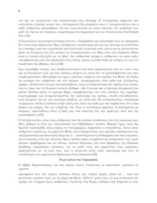 8


του και να εμπιστευτεί την ανατρεπτική τους δύναμη. Η πνευματική ερήμωση που
επιτελείται εξαιτίας αυτών των ελλειμμάτων θα μπορούσε ίσως ν’ αντιμετωπιστεί εάν ο
κάθε άνθρωπος καταλάβαινε ότι δεν είναι δυνατό να κάνει πάντοτε του κεφαλιού του,
αλλ’ ότι πρέπει να υπακούει περισσότερο στο Δημιουργό και να υποτάσσεται στη θέλησή
Σου.»*31+
Σελειώνοντας τη σχετικά σύντομη ζωή του, ο Σαρκόφσκι έχει καταλάβει πως τα πράγματα
δεν είναι όπως φαίνονται. Πως ο άνθρωπος, όση δύναμη και να έχει, όσο και να αναπτύξει
τις επιστήμες και την τεχνολογία, όσο κλείνεται εγωιστικά στον εαυτό του κι εμπιστεύεται
μόνο τις δυνάμεις του, δεν μπορεί να υποκαταστήσει τον Θεό, ούτε στο ελάχιστο. Μόνο
όταν η γνώση συζευχθεί με το ήθος, την ανθρωπιά, μπορεί ο άνθρωπος να κάνει κάτι.
«Ανεβαίνοντας ένα νέο σκαλοπάτι στη γνώση, πρέπει το άλλο πόδι να πατήσει σε ένα νέο
σκαλοπάτι της ηθικής», έλεγε.*32]
Εχει καταλάβει επίσης, πως αληθινά δυνατοί είναι όσοι παραιτούνται από το «εγώ» τους
και τα θυσιάζουν όλα για τους άλλους, άσχετα αν αυτοί δεν το καταλαβαίνουν και τους
περιθωριοποιούν. Θυσιαζόμενοι, όμως, γίνονται υπηρέτες του σχεδίου του Θεού που θέλει
τη σωτηρία του ανθρώπου και του κόσμου. Αναφερόμενος στον ρόλο του Αλεξάντερ,
γράφει: «Κινδυνεύει να μην τον καταλάβουν, γιατί η αποφασιστική του πράξη είναι τέτοια,
που οι γύρω του τη θεωρούν απλώς ολέθρια∙∙ εδώ έγκειται και η τραγική σύγκρουση του
ρόλου. Ωστόσο κάνει το κρίσιμο βήμα, παραβιάζοντας έτσι τους κανόνες της «ομαλής»
συμπεριφοράς και αντιμετωπίζοντας την κατηγορία της τρέλας, επειδή συνειδητοποιεί
τους δεσμούς του με την ανώτερη αλήθεια, με αυτό που θα αποκαλούσαμε παγκόσμιο
πεπρωμένο. Απλώς υπακούει στην κλίση του, όπως τη νιώθει με την καρδιά του∙∙ δεν είναι
κύριος της μοίρας του, μα υπηρέτης της. Ισως η παγκόσμια αρμονία να διατηρείται με
ατομικές προσπάθειες όπως η δική του, που κανένας δεν την προσέχει, ούτε και την
καταλαβαίνει.»*33+
Ο Αλεξάντερ δεν είναι ένας άνθρωπος που θα γινόταν αποδεκτός από την κοινωνία μας.
Ούτε βέβαια κι από την πλειονότητα των Ορθοδόξων πιστών. Θυμίζει όμως τους δια
Φριστόν σαλούς*34+, όπως σαφώς το υπογραμμίζει παραπάνω ο σκηνοθέτης. Αυτοί ήσαν
άνθρωποι γεμάτοι με τη χάρη του Θεού, που υποκρίνονταν τους τρελούς, διασάλευαν την
εκκλησιαστική και κοινωνική τάξη και γι αυτό δέχονταν ξυλοδαρμούς και τους έσχατους
εξευτελισμούς από την εξουσία. Ομως πολλές φορές συμβούλευαν ανθρώπους που είχαν
κάποια προβλήματα και τα έλυναν, έκαναν θαύματα, σαν τους Προφήτες της Παλαιάς
Διαθήκης τιμωρούσαν κάποιους για το καλό τους και μιμούνταν τους μάρτυρες,
μαρτυρώντας με τη ζωή τους πως η κοινωνία αυτή είναι πρόσκαιρη και πως το
«πολίτευμα» των χριστιανών βρίσκεται στους ουρανούς.*35+
                             Το μεγαλείο του Ταρκόφσκι
Ο αββάς Βαρσανούφιος, του 6ου αιώνα, ζούσε έγκλειστος κι απαντούσε γραπτώς σε
γραπτά
ερωτήματα που του έφερνε κάποιος άλλος, και πολλές φορές άλλα απ            όσα τον
ρωτούσαν, μάλλον γιατί, με τη χάρη του Θεού, "έβλεπε" μέσα τους. ΢ε μια απάντησή του
γράφει ότι υπήρχαν τρεις άνθρωποι, ο Ιωάννης στη Ρώμη, ο Ηλίας στην Κόρινθο κι ένας
 