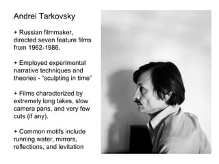 Andrei Tarkovsky
+ Russian filmmaker,
directed seven feature films
from 1962-1986.
+ Employed experimental
narrative techniques and
theories - “sculpting in time”
+ Films characterized by
extremely long takes, slow
camera pans, and very few
cuts (if any).
+ Common motifs include
running water, mirrors,
reflections, and levitation
 