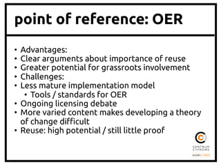 point of reference: OER
•  Advantages:	
•  Clear arguments about importance of reuse	
•  Greater potential for grassroots involvement	
•  Challenges:	
•  Less mature implementation model	
•  Tools / standards for OER	
•  Ongoing licensing debate	
•  More varied content makes developing a theory
of change di$cult	
•  Reuse: high potential / still little proof	
 