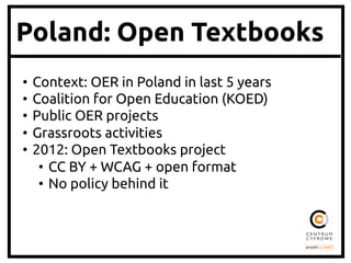 Poland: Open Textbooks
•  Context: OER in Poland in last 5 years	
•  Coalition for Open Education (KOED)	
•  Public OER projects	
•  Grassroots activities	
•  2012: Open Textbooks project	
•  CC BY + WCAG + open format	
•  No policy behind it	
 