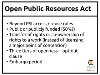 Open Public Resources Act
• Beyond PSI access / reuse rules	
• Public or publicly funded (50%?)	
• Transfer of rights or co-ownership of
rights to a work (instead of licensing,
a major point of contention)	
• Three tiers of openness + opt-out
clause	
• Embargo period	
 