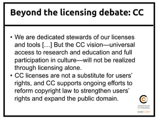 Beyond the licensing debate: CC
•  We are dedicated stewards of our licenses
and tools […] But the CC vision—universal
access to research and education and full
participation in culture—will not be realized
through licensing alone.
•  CC licenses are not a substitute for users’
rights, and CC supports ongoing efforts to
reform copyright law to strengthen users’
rights and expand the public domain.	
 