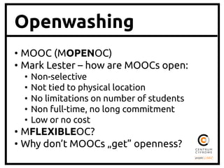 Openwashing
• MOOC (MOPENOC)	
• Mark Lester – how are MOOCs open:	
•  Non-selective	
•  Not tied to physical location	
•  No limitations on number of students	
•  Non full-time, no long commitment	
•  Low or no cost	
• MFLEXIBLEOC?	
• Why don’t MOOCs „get” openness?	
 