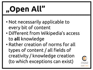 „Open All”
• Not necessarily applicable to
every bit of content	
• Di"erent from Wikipedia’s access
to all knowledge	
• Rather creation of norms for all
types of content / all #elds of
creativity / knowledge creation
(to which exceptions can exist)	
 
