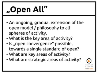 „Open All”
• An ongoing, gradual extension of the
open model / philosophy to all
spheres of activity. 	
• What is the key area of activity?	
• Is „open convergence” possible,
towards a single standard of open?	
• What are key areas of activity?	
• What are strategic areas of activity?	
 
