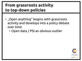 From grassroots activity
to top-down policies
•  „Open anything” begins with grassroots
activity and develops into a policy debate
over time	
•  Open data / PSI an obvious outlier	
 