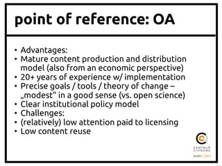 point of reference: OA
•  Advantages:	
•  Mature content production and distribution
model (also from an economic perspective)	
•  20+ years of experience w/ implementation	
•  Precise goals / tools / theory of change –
„modest” in a good sense (vs. open science)	
•  Clear institutional policy model	
•  Challenges:	
•  (relatively) low attention paid to licensing	
•  Low content reuse	
 