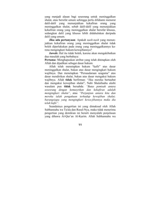 yang menjadi alasan bagi seseorang untuk meninggalkan 
shalat, atau bersifat umum sehingga perlu difahami menurut 
dalil-dalil yang menunjukkan kekafiran orang yang 
meninggalkan shalat, sebab dalil-dalil yang menunjukkan 
kekafiran orang yang meninggalkan shalat bersifat khusus, 
sedangkan dalil yang khusus lebih didahulukan daripada 
dalil yang umum. 
Jika ada pertanyaan: Apakah nash-nash yang menun-jukkan 
kekafiran orang yang meninggalkan shalat tidak 
boleh diperlakukan pada orang yang meninggalkannya ka-rena 
mengingkari hukum kewajibannya? 
Jawab: Hal itu tidak boleh, karena akan mengakibatkan 
dua masalah yang berbahaya: 
Pertama: Menghapuskan atribut yang telah ditetapkan oleh 
Allah dan dijadikan sebagai dasar hukum. 
Allah telah menetapkan hukum “kafir” atas dasar 
meninggalkan shalat, bukan atas dasar mengingkari hukum 
wajibnya. Dan menetapkan “Persaudaraan seagama” atas 
dasar mendirikan shalat, bukan atas dasar mengakui hukum 
wajibnya. Allah tidak berfirman: “Jika mereka bertaubat 
dan mengakui kewajiban shalat”, Nabi Shalallaahu alaihi 
wasalam pun tidak bersabda: “Batas pemisah antara 
seseorang dengan kemusyrikan dan kekafiran adalah 
mengingkari shalat”, atau “Perjanjian antara kita dan 
mereka ialah pengakuan terhadap kewajiban shalat; 
barangsiapa yang mengingkari kewa-jibannya maka dia 
telah kafir”. 
Seandainya pengertian ini yang dimaksud oleh Allah 
Subhannahu wa Ta'ala dan Rasul-Nya, maka tidak menerima 
pengertian yang demikian ini berarti menyalahi penjelasan 
yang dibawa Al-Qur’an Al-Karim. Allah Subhannahu wa 
11 
 