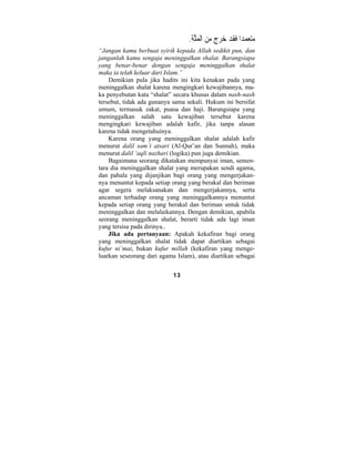 13 
متع  م  دا َفَقد  خر  ج م  ن الْ  ملَّة. 
“Jangan kamu berbuat syirik kepada Allah sedikit pun, dan 
janganlah kamu sengaja meninggalkan shalat. Barangsiapa 
yang benar-benar dengan sengaja meninggalkan shalat 
maka ia telah keluar dari Islam.” 
Demikian pula jika hadits ini kita kenakan pada yang 
meninggalkan shalat karena mengingkari kewajibannya, ma-ka 
penyebutan kata “shalat” secara khusus dalam nash-nash 
tersebut, tidak ada gunanya sama sekali. Hukum ini bersifat 
umum, termasuk zakat, puasa dan haji. Barangsiapa yang 
meninggalkan salah satu kewajiban tersebut karena 
mengingkari kewajiban adalah kafir, jika tanpa alasan 
karena tidak mengetahuinya. 
Karena orang yang meninggalkan shalat adalah kafir 
menurut dalil sam’i atsari (Al-Qur’an dan Sunnah), maka 
menurut dalil ‘aqli nazhari (logika) pun juga demikian. 
Bagaimana seorang dikatakan mempunyai iman, semen-tara 
dia meninggalkan shalat yang merupakan sendi agama, 
dan pahala yang dijanjikan bagi orang yang mengerjakan-nya 
menuntut kepada setiap orang yang berakal dan beriman 
agar segera melaksanakan dan mengerjakannya, serta 
ancaman terhadap orang yang meninggalkannya menuntut 
kepada setiap orang yang berakal dan beriman untuk tidak 
meninggalkan dan melalaikannya. Dengan demikian, apabila 
seorang meninggalkan shalat, berarti tidak ada lagi iman 
yang tersisa pada dirinya.. 
Jika ada pertanyaan: Apakah kekafiran bagi orang 
yang meninggalkan shalat tidak dapat diartikan sebagai 
kufur ni’mat, bukan kufur millah (kekafiran yang menge-luarkan 
seseorang dari agama Islam), atau diartikan sebagai 
 