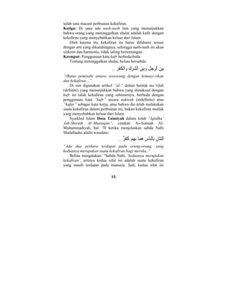 salah satu macam perbuatan kekafiran. 
Ketiga: Di sana ada nash-nash lain yang menunjukkan 
bahwa orang yang meninggalkan shalat adalah kafir dengan 
kekafiran yang menyebabkan keluar dari Islam. 
Oleh karena itu, kekafiran ini harus difahami sesuai 
dengan arti yang dikandungnya, sehingga nash-nash itu akan 
sinkron dan harmonis, tidak saling bertentangan. 
Keempat: Penggunaan kata kufr berbeda-beda. 
Tentang meninggalkan shalat, beliau bersabda: 
بي  ن الرج ِ ل  وبي  ن ال  شر  ك  واْل ُ ك ْ فِر .. 
“(Batas pemisah) antara seseorang dengan kemusy-rikan 
dan kekafiran…” 
Di sini digunakan artikel “al-” dalam bentuk ma’rifah 
(definite) yang menunjukkan bahwa yang dimaksud dengan 
kufr ini ialah kekafiran yang sebenarnya, berbeda dengan 
penggunaan kata “kufr” secara nakirah (indefinite) atau 
“kafar” sebagai kata kerja, atau bahwa dia telah melakukan 
suatu kekafiran dalam perbuatan ini, bukan kekafiran mutlak 
yang menyebabkan keluar dari Islam. 
Syaikhul Islam Ibnu Taimiyah dalam kitab “Iqtidha’ 
Ash-Shirath Al–Mustaqim”, cetakan As-Sunnah Al- 
Muhammadiyah, hal. 70 ketika menjelaskan sabda Nabi 
Shalallaahu alaihi wasalam: 
اثْنتا  ن ِبالنا ِ س  ه  ما ِب ِ هم كُفْرٌ .. 
“Ada dua perkara terdapat pada orang-orang, yang 
keduanya merupakan suatu kekafiran bagi mereka..” 
Beliau mengatakan: “Sabda Nabi, ‘keduanya merupakan 
kekafiran’, artinya kedua sifat ini adalah suatu kekafiran 
yang masih terdapat pada manusia. Jadi, kedua sifat ini 
15 
 