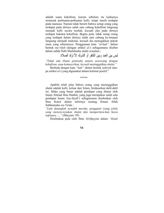 adalah suatu kekafiran, karena sebelum itu keduanya 
termasuk perbuatan-perbuatan kafir, tetapi masih terdapat 
pada manusia. Namun tidak berarti bahwa setiap orang yang 
terdapat pada dirinya salah satu cabang kekafiran langsung 
menjadi kafir secara mutlak, kecuali jika pada dirinya 
terdapat hakekat kekafiran. Begitu pula, tidak setiap orang 
yang terdapat dalam dirinya salah satu cabang ke-imanan 
langsung menjadi mukmin, kecuali dia menegakkan pokok 
iman yang sebenarnya. Penggunaan kata “al-kufr” dalam 
bentuk ma’rifah (dengan artikel al-) sebagaimana disebut 
dalam sabda Nabi Shalallaahu alaihi wasalam ; 
َلي  س بي  ن الْعب  د  وبي  ن اْل ُ ك ْ فِر َأِ و ال  ش  ر  ك ِإلاَّ ترك ال  ص َ لاة. 
“Tidak ada (batas pemisah) antara seseorang dengan 
kekafiran, atau kemusyrikan, kecuali meninggalkan shalat.” 
Berbeda dengan kata “kufr” dalam bentuk nakirah (tan-pa 
artikel al-) yang digunakan dalam kalimat positif.” 
***** 
Apabila telah jelas bahwa orang yang meninggalkan 
shalat adalah kafir, keluar dari Islam, berdasarkan dalil-dalil 
ini. Maka yang benar adalah pendapat yang dianut oleh 
Imam Ahmad ibnu Hanbal, yang juga merupakan salah satu 
pendapat Imam Asy-Syafi’i sebagaimana disebutkan oleh 
Ibnu Katsir dalam tafsirnya tentang firman Allah 
Subhannahu wa Ta'ala : 
“Lalu datanglah sesudah mereka, pengganti (yang jelek) 
yang menyia-nyiakan shalat dan memperturu-kan hawa 
nafsunya ….” (Maryam: 59) 
Disebutkan pula oleh Ibnu Al-Qayyim dalam “Kitab 
16 
 