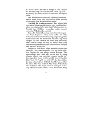 Ash-Shalah” bahwa pendapat ini merupakan salah satu dari 
dua pendapat yang ada dalam madzhab Imam Asy-Syafi’i. 
Ath-Thahaqi pun menukil demikian dari Imam Asy-Syafi’i 
sendiri. 
Dan pendapat inilah yang dianut oleh mayoritas sahabat. 
Bahkan banyak ulama yang menyebutkan bahwa pendapat 
ini merupakan ijma’ (konsensus) para sahabat. 
Abdullah ibn Syaqiq mengatakan; “Para sahabat Nabi 
berpendapat bahwa tidak ada satupun amal yang bila diting-galkan 
menyebabkan kafir, selain shalat.” (Diriwayatkan At- 
Tirmidzi dan Al-Hakim menyatakan shahih menurut 
persyaratan Al-Bukhari dan Muslim). 
Ishaq ibn Rahawaih, seorang imam terkenal, mengata-kan: 
Telah dinyatakan dalam hadits shahih dari Nabi 
Shalallaahu alaihi wasalam bahwa orang yang meninggalkan 
shalat adalah kafir, dan demikianlah pendapat yang dianut 
oleh para ahli ilmu semenjak dari zaman Nabi Shalallaahu 
alaihi wasalam sampai sekarang ini bahwa orang yang 
sengaja meninggalkan shalat tanpa ada suatu alasan sehingga 
lewat waktunya adalah kafir.” 
Disebutkan Ibnu Hazm, bahwa pendapat tersebut telah 
dianut oleh Umar, Abdurrahman ibn ‘Auf, Mu’adz ibn Jabal, 
Abu Hurairah dan para sahabat lainnya. Katanya: “Dan 
sepengetahuan kami tidak ada seorang pun di antara 
kalangan sahabat yang menyalahi pendapat mereka itu.” 
Keterangan Ibnu Hazm ini telah dinukil oleh Al-Mundziri 
dalam kitab “At-Targhib wa At-Tarhib”, dan ditambahkan 
dari para sahabat adalah: Abdullah ibnu Mas’ud, Abdullah 
ibn Abbas, Jabir ibnu Abdullah, Abu Darda’ Radhiallaahu 
anhu. Ia berkata lebih lanjut; “Dan di antara para ulama’ 
yang bukan dari sahabat adalah: Ahmad ibnu Hanbal, Ishaq 
17 
 