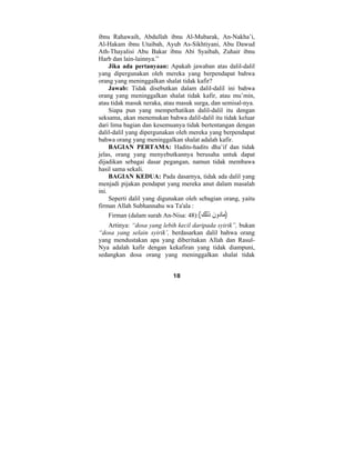 ibnu Rahawaih, Abdullah ibnu Al-Mubarak, An-Nakha’i, 
Al-Hakam ibnu Utaibah, Ayub As-Sikhtiyani, Abu Dawud 
Ath-Thayalisi Abu Bakar ibnu Abi Syaibah, Zuhair ibnu 
Harb dan lain-lainnya.” 
Jika ada pertanyaan: Apakah jawaban atas dalil-dalil 
yang dipergunakan oleh mereka yang berpendapat bahwa 
orang yang meninggalkan shalat tidak kafir? 
Jawab: Tidak disebutkan dalam dalil-dalil ini bahwa 
orang yang meninggalkan shalat tidak kafir, atau mu’min, 
atau tidak masuk neraka, atau masuk surga, dan semisal-nya. 
Siapa pun yang memperhatikan dalil-dalil itu dengan 
seksama, akan menemukan bahwa dalil-dalil itu tidak keluar 
dari lima bagian dan kesemuanya tidak bertentangan dengan 
dalil-dalil yang dipergunakan oleh mereka yang berpendapat 
bahwa orang yang meninggalkan shalat adalah kafir. 
BAGIAN PERTAMA: Hadits-hadits dha’if dan tidak 
jelas, orang yang menyebutkannya berusaha untuk dapat 
dijadikan sebagai dasar pegangan, namun tidak membawa 
hasil sama sekali. 
BAGIAN KEDUA: Pada dasarnya, tidak ada dalil yang 
menjadi pijakan pendapat yang mereka anut dalam masalah 
ini. 
Seperti dalil yang digunakan oleh sebagian orang, yaitu 
firman Allah Subhannahu wa Ta'ala : 
Firman (dalam surah An-Nisa: (مادو َ ن َذل  ك):( 48 
Artinya: “dosa yang lebih kecil daripada syirik”, bukan 
“dosa yang selain syirik’, berdasarkan dalil bahwa orang 
yang mendustakan apa yang diberitakan Allah dan Rasul- 
Nya adalah kafir dengan kekafiran yang tidak diampuni, 
sedangkan dosa orang yang meninggalkan shalat tidak 
18 
 