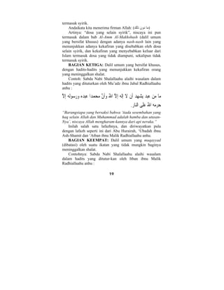 19 
termasuk syirik. 
Andaikata kita menerima firman Allah: ( (ما دون ذلك 
Artinya: “dosa yang selain syirik”, niscaya ini pun 
termasuk dalam bab Al-Amm Al-Makhshush (dalil umum 
yang bersifat khusus) dengan adanya nash-nash lain yang 
menunjukkan adanya kekafiran yang disebabkan oleh dosa 
selain syirik, dan kekafiran yang menyebabkan keluar dari 
Islam termasuk dosa yang tidak diampuni, sekalipun tidak 
termasuk syirik. 
BAGIAN KETIGA: Dalil umum yang bersifat khusus, 
dengan hadits-hadits yang menunjukkan kekafiran orang 
yang meninggalkan shalat. 
Contoh: Sabda Nabi Shalallaahu alaihi wasalam dalam 
hadits yang dituturkan oleh Mu’adz ibnu Jabal Radhiallaahu 
anhu : 
ما م  ن  عب  د يش هد َأ ْ ن َ لا ِإَله ِإلاَّ اللهُ  وَأنَّ م  ح  م  دا  عبده  و  رسولُه ِإلاَّ 
 حرمه اللهُ  عَلى النا ِ ر. 
“Barangsiapa yang bersaksi bahwa ‘tiada sesembahan yang 
haq selain Allah dan Muhammad adalah hamba dan utusan- 
Nya’, niscaya Allah mengharam-kannya dari api neraka.” 
Inilah salah satu lafazhnya, dan diriwayatkan pula 
dengan lafazh seperti ini dari Abu Hurairah, ‘Ubadah ibnu 
Ash-Shamit dan ‘Atban ibnu Malik Radhiallaahu anhu. 
BAGIAN KEEMPAT: Dalil umum yang muqayyad 
(dibatasi) oleh suatu ikatan yang tidak mungkin baginya 
meninggalkan shalat. 
Contohnya: Sabda Nabi Shalallaahu alaihi wasalam 
dalam hadits yang ditutur-kan oleh Itban ibnu Malik 
Radhiallaahu anhu : 
 