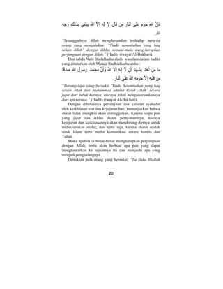 َفِإنَّ اللهَ  حرم  عَلى النا ِ ر م  ن قَا َ ل َ لا ِإَله ِإلاَّ اللهُ يبتغي ِب َ ذل  ك  وجه 
اللهِ. 
“Sesungguhnya Allah mengharamkan terhadap nera-ka 
orang yang mengatakan: “Tiada sesembahan yang haq 
selain Allah’, dengan ikhlas semata-mata meng-harapkan 
perjumpaan dengan Allah.” (Hadits riwayat Al-Bukhari). 
Dan sabda Nabi Shalallaahu alaihi wasalam dalam hadits 
yang dituturkan oleh Muadz Radhiallaahu anhu : 
ما م  ن َأ  ح  د يش هد َأ ْ ن َ لا ِإَله ِإلاَّ اللهُ  وَأنَّ م  ح  م  دا  رسولُ اللهِ  صدًقا 
م  ن َقلِْبه ِإلاَّ  حرمه اللهُ  عَلى النا ِ ر. 
“Barangsiapa yang bersaksi ‘Tiada Sesembahan yang haq 
selain Allah dan Muhammad adalah Rasul Allah’ secara 
jujur dari lubuk hatinya, niscaya Allah mengaharamkannya 
dari api neraka.” (Hadits riwayat Al-Bukhari). 
Dengan dibatasinya pertanyaan dua kalimat syahadat 
oleh keikhlasan niat dan kejujuran hati, menunjukkan bahwa 
shalat tidak mungkin akan diitinggalkan. Karena siapa pun 
yang jujur dan ikhlas dalam pernyataannya, niscaya 
kejujuran dan keikhlasannya akan mendorong dirinya untuk 
melaksanakan shalat; dan tentu saja, karena shalat adalah 
sendi Islam serta media komunikasi antara hamba dan 
Tuhan. 
Maka apabila ia benar-benar mengharapkan perjumpaan 
dengan Allah, tentu akan berbuat apa pun yang dapat 
menghantarkan ke tujuannya itu dan menjauhi apa yang 
menjadi penghalangnya. 
Demikian pula orang yang bersaksi: “La Ilaha Illallah 
20 
 