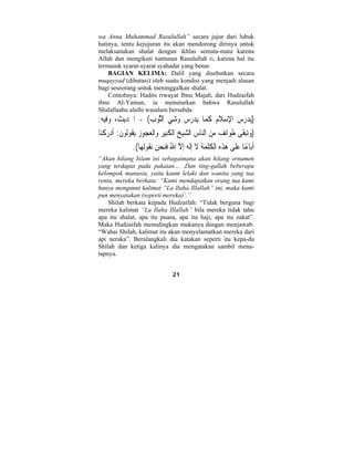 wa Anna Muhammad Rasulullah” secara jujur dari lubuk 
hatinya, tentu kejujuran itu akan mendorong dirinya untuk 
melaksanakan shalat dengan ikhlas semata-mata karena 
Allah dan mengikuti tuntunan Rasulullah n, karena hal itu 
termasuk syarat-syarat syahadat yang benar. 
BAGIAN KELIMA: Dalil yang disebutkan secara 
muqayyad (dibatasi) oleh suatu kondisi yang menjadi alasan 
bagi seseorang untuk meninggalkan shalat. 
Contohnya: Hadits riwayat Ibnu Majah, dari Hudzaifah 
ibnu Al-Yaman, ia menuturkan bahwa Rasulullah 
Shalallaahu alaihi wasalam bersabda: 
(يدر  س ْالإِس َ لام َ ك  ما يدرس  وشي الثَّو ِ ب) - الحديث، وفيه: 
(  وتبَقى طَوائف م  ن النا ِ س الشي  خ الْ َ كِبير والْعجوز يُق  وُل  و َ ن: َأ  د  ر ْ كنا 
آباءَنا  عَلى  ه  ذه الْ َ كل  مة َ لا ِإَله ِإلاَّ اللهُ َفنحن نُق  وُل  ها). 
“Akan hilang Islam ini sebagaimana akan hilang ornamen 
yang terdapat pada pakaian… .Dan ting-gallah beberapa 
kelompok manusia, yaitu kaum lelaki dan wanita yang tua 
renta, mereka berkata: “Kami mendapatkan orang tua kami 
hanya menganut kalimat “La Ilaha Illallah” ini, maka kami 
pun menyatakan (seperti mereka)’.” 
Shilah berkata kepada Hudzaifah: “Tidak berguna bagi 
mereka kalimat “La Ilaha Illallah” bila mereka tidak tahu 
apa itu shalat, apa itu puasa, apa itu haji, apa itu zakat”. 
Maka Hudzaifah memalingkan mukanya dengan menjawab: 
“Wahai Shilah, kalimat itu akan menyelamatkan mereka dari 
api neraka”. Berulangkali dia katakan seperti itu kepa-da 
Shilah dan ketiga kalinya dia mengatakan sambil mena-tapnya. 
21 
 
