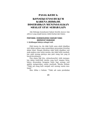 PASAL KEDUA: 
KONSEKUENSI HUKUM 
KARENA RIDDAH, 
DISEBABKAN MENINGGALKAN 
SHALAT ATAU SEBAB LAIN 
Ada beberapa konsekuensi hukum bersifat duniawi dan 
ukhrawi yang terjadi karena riddah (keluar dari Islam). 
PERTAMA: KONSEKUENSI HUKUM YANG 
BERSIFAT DUNIAWI 
1. Kehilangan haknya sebagai wali: 
Oleh karena itu, dia tidak boleh sama sekali dijadikan 
wali dalam perkara yang memerlukan persyaratan kewalian 
dalam Islam. Dengan demikian tidak boleh dijadikan wali 
anak-anaknya atau selain mereka, dan tidak boleh menikah-kan 
salah seorang putrinya atau putri orang lain yang di 
23 
bawah kewaliannya. 
Para ulama fiqh kita, rahimahumullah, telah menegas-kan 
dalam kitab-kitab mereka yang kecil maupun besar, 
bahwa diisyaratkan beragama Islam bagi seorang wali 
apabila mengawinkan wanita muslimah. Mereka berkata: 
“Tidak sah orang kafir menjadi wali seorang wanita mus-limah.” 
Ibnu Abbas z berkata: “Tidak sah suatu pernikahan 
 