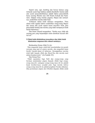 Seperti unta, sapi, kambing dan hewan lainnya yang 
termasuk syarat bagi halalnya adalah disembelih. Karena salah 
satu syarat penyembelihannya adalah bahwa penyembelih 
harus seorang Muslim atau Ahli Kitab (Yahudi dan Nash-rani). 
Adapun orang murtad, paganis, Majusi dan semisal-nya, 
sembelihan mereka tidak halal. 
Al-Khazin dalam kitab tafsirnya mengatakan: “Para 
ulama telah sepakat bahwa sembelihan orang-orang Majusi 
dan semua ahli syirik seperti kaum muyrikin Arab, para 
penyembah berhala dan mereka yang tidak mempunyai kitab 
haram hukumnya.” 
Dan Imam Ahmad mengatakan: “Setahu saya, tidak ada 
seorang pun yang berpendapat selain demikian kecuali ahli 
bid’ah.” 
5.Tidak boleh dishalatkan jenazahnya dan tidak boleh 
dimintakan ampunan dan rahmat untuknya. 
Berdasarkan firman Allah Ta’ala: 
“Dan janganlah kamu sekali-kali menshalatkan (je-nazah) 
seorang yang mati di antara mereka, dan janganlah kamu 
berdiri (mendo’akan) di kuburnya. Sesungguhnya mereka 
telah kafir kepada Allah dan Rasul-Nya dan mereka mati 
dalam keadaan fasik.” (At-Taubah: 85). 
Dan firman-Nya: 
“Tidak sepatutnya bagi Nabi dan orang-orang yang 
beriman memintakan ampun (kepada Allah) bagi orang-orang 
musyrik, walaupun orang-orang musy-rik itu adalah 
kaum kerabat-(nya) sesudah jelas bagi mereka bahwa 
orang-orang musyrik itu adalah penghuni Neraka Jahaman. 
Dan permintaan ampun dari Ibrahim (kepada Allah) untuk 
25 
 