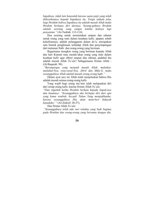 bapaknya, tidak lain hanyalah karena suatu janji yang telah 
diikrarkannya kepada bapaknya itu. Tetapi tatkala jelas 
bagi Ibrahim bahwa bapaknya itu adalah musuh Allah maka 
Ibrahim berlepas diri darinya. Sesung-guhnya Ibrahim 
adalah seorang yang sangat lembut hatinya lagi 
penyantun.” (At-Taubah: 113-114) 
Doa seorang untuk memintakan ampun dan rahmat 
untuk orang yang mati dalam keadaan kafir, apapun sebab 
kekafirannya, adalah pelanggaran dalam do’a, merupakan 
satu bentuk penghinaan terhadap Allah dan penyimpangan 
dari tuntunan Nabi dan orang-orang yang beriman. 
Bagaimana mungkin orang yang beriman kepada Allah 
dan hari Kiamat mau mendo’akan orang yang mati dalam 
keadaan kafir agar diberi ampun dan rahmat, padahal dia 
adalah musuh Allah Ta’ala? Sebagaimana firman Allah : 
(Al-Baqarah: 98). 
“Barangsiapa yang menjadi musuh Allah, malaikat-malaikat- 
Nya, rasu-rasul-Nya, Jibril dan Mika’il, maka 
sesungguhnya Allah adalah musuh orang-orang kafir.” 
Dalam ayat suci ini Allah telah menjelaskan bahwa Dia 
adalah musuh semua orang-orang kafir. 
Yang wajib bagi orang mu’min ialah melepaskan diri 
dari setiap orang kafir, karena firman Allah Ta’ala: 
“Dan ingatlah ketika Ibrahim berkata kepada bapak-nya 
dan kaumnya: “Sesungguhnya aku berlepas diri dari apa 
yang kamu sembah, kecuali Tuhan Yang menjadikanku; 
karena sesungguhnya Dia akan mem-beri hidayah 
kepadaku’.” (Az-Zukruf: 26-27). 
Dan firman Allah Ta’ala: 
“Sesungguhnya telah ada suri teladan yang baik bagimu 
pada Ibrahim dan orang-orang yang bersama dengan dia, 
26 
 