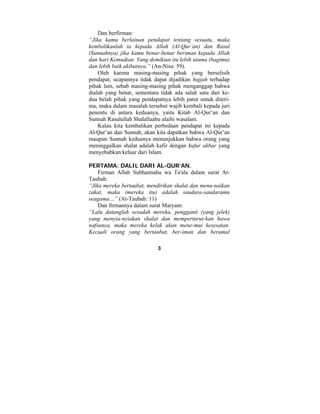 3 
Dan berfirman: 
“Jika kamu berlainan pendapat tentang sesuatu, maka 
kembalikanlah ia kepada Allah (Al-Qur’an) dan Rasul 
(Sunnahnya) jika kamu benar-benar beriman kepada Allah 
dan hari Kemudian. Yang demikian itu lebih utama (bagimu) 
dan lebih baik akibatnya.” (An-Nisa: 59). 
Oleh karena masing-masing pihak yang berselisih 
pendapat, ucapannya tidak dapat dijadikan hujjah terhadap 
pihak lain, sebab masing-masing pihak menganggap bahwa 
dialah yang benar, sementara tidak ada salah satu dari ke-dua 
belah pihak yang pendapatnya lebih patut untuk diteri-ma, 
maka dalam masalah tersebut wajib kembali kepada juri 
penentu di antara keduanya, yaitu Kitab Al-Qur’an dan 
Sunnah Rasulullah Shalallaahu alaihi wasalam. 
Kalau kita kembalikan perbedaan pendapat ini kepada 
Al-Qur’an dan Sunnah, akan kita dapatkan bahwa Al-Qur’an 
maupun Sunnah keduanya menunjukkan bahwa orang yang 
meninggalkan shalat adalah kafir dengan kufur akbar yang 
menyebabkan keluar dari Islam. 
PERTAMA: DALIL DARI AL-QUR’AN. 
Firman Allah Subhannahu wa Ta'ala dalam surat At- 
Taubah: 
“Jika mereka bertaubat, mendirikan shalat dan menu-naikan 
zakat, maka (mereka itu) adalah saudara-saudaramu 
seagama…” (At-Taubah: 11) 
Dan firmannya dalam surat Maryam: 
“Lalu datanglah sesudah mereka, pengganti (yang jelek) 
yang menyia-nyiakan shalat dan memperturut-kan hawa 
nafsunya, maka mereka kelak akan mene-mui kesesatan. 
Kecuali orang yang bertaubat, ber-iman dan beramal 
 