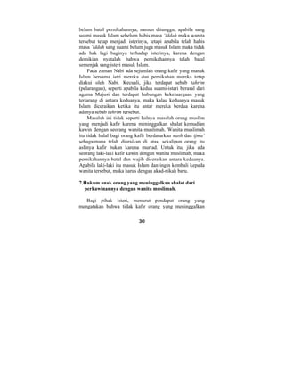 belum batal pernikahannya, namun ditunggu; apabila sang 
suami masuk Islam sebelum habis masa ‘iddah maka wanita 
tersebut tetap menjadi isterinya, tetapi apabila telah habis 
masa ‘iddah sang suami belum juga masuk Islam maka tidak 
ada hak lagi baginya terhadap isterinya, karena dengan 
demikian nyatalah bahwa pernikahannya telah batal 
semenjak sang isteri masuk Islam. 
Pada zaman Nabi ada sejumlah orang kafir yang masuk 
Islam bersama istri mereka dan pernikahan mereka tetap 
diakui oleh Nabi. Kecuali, jika terdapat sebab tahrim 
(pelarangan), seperti apabila kedua suami-isteri berasal dari 
agama Majusi dan terdapat hubungan kekeluargaan yang 
terlarang di antara keduanya, maka kalau keduanya masuk 
Islam diceraikan ketika itu antar mereka berdua karena 
adanya sebab tahrim tersebut. 
Masalah ini tidak seperti halnya masalah orang muslim 
yang menjadi kafir karena meninggalkan shalat kemudian 
kawin dengan seorang wanita muslimah. Wanita muslimah 
itu tidak halal bagi orang kafir berdasarkan nash dan ijma’ 
sebagaimana telah diuraikan di atas, sekalipun orang itu 
aslinya kafir bukan karena murtad. Untuk itu, jika ada 
seorang laki-laki kafir kawin dengan wanita muslimah, maka 
pernikahannya batal dan wajib diceraikan antara keduanya. 
Apabila laki-laki itu masuk Islam dan ingin kembali kepada 
wanita tersebut, maka harus dengan akad-nikah baru. 
7.Hukum anak orang yang meninggalkan shalat dari 
perkawinannya dengan wanita muslimah. 
Bagi pihak isteri, menurut pendapat orang yang 
mengatakan bahwa tidak kafir orang yang meninggalkan 
30 
 